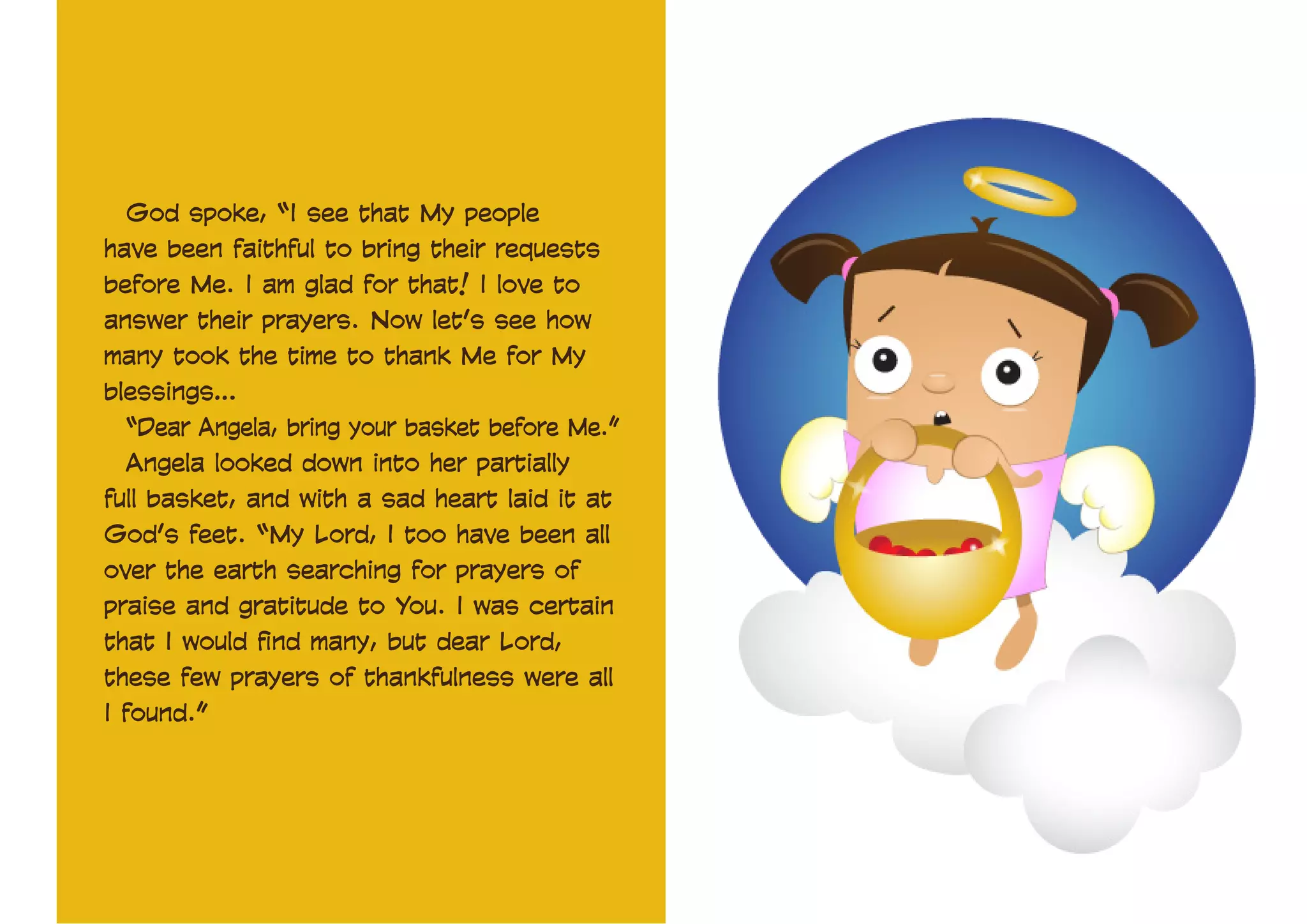 God spoke, “I see that My people
have been faithful to bring their requests
before Me. I am glad for that! I love to
answer their prayers. Now let’s see how
many took the time to thank Me for My
blessings…
“Dear Angela, bring your basket before Me.”
Angela looked down into her partially
full basket, and with a sad heart laid it at
God’s feet. “My Lord, I too have been all
over the earth searching for prayers of
praise and gratitude to You. I was certain
that I would find many, but dear Lord,
these few prayers of thankfulness were all
I found.”

 