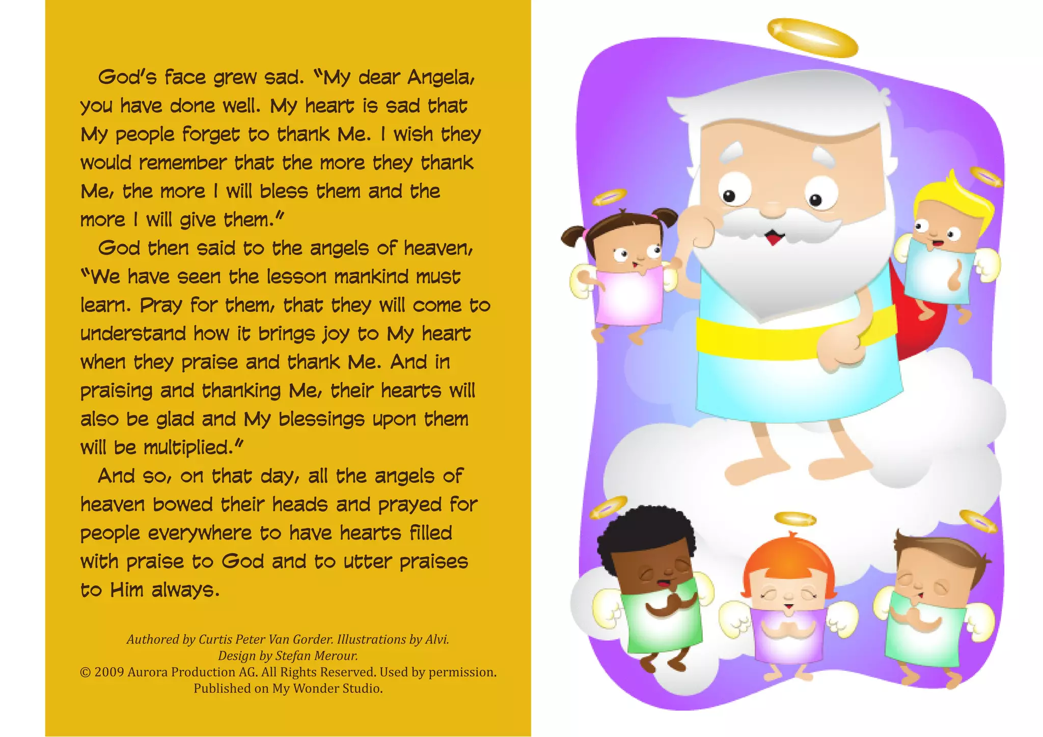God’s face grew sad. “My dear Angela,
you have done well. My heart is sad that
My people forget to thank Me. I wish they
would remember that the more they thank
Me, the more I will bless them and the
more I will give them.”
God then said to the angels of heaven,
“We have seen the lesson mankind must
learn. Pray for them, that they will come to
understand how it brings joy to My heart
when they praise and thank Me. And in
praising and thanking Me, their hearts will
also be glad and My blessings upon them
will be multiplied.”
And so, on that day, all the angels of
heaven bowed their heads and prayed for
people everywhere to have hearts filled
with praise to God and to utter praises
to Him always.
Authored by Curtis Peter Van Gorder. Illustrations by Alvi.
Design by Stefan Merour.
© 2009 Aurora Production AG. All Rights Reserved. Used by permission.
Published on My Wonder Studio.

 