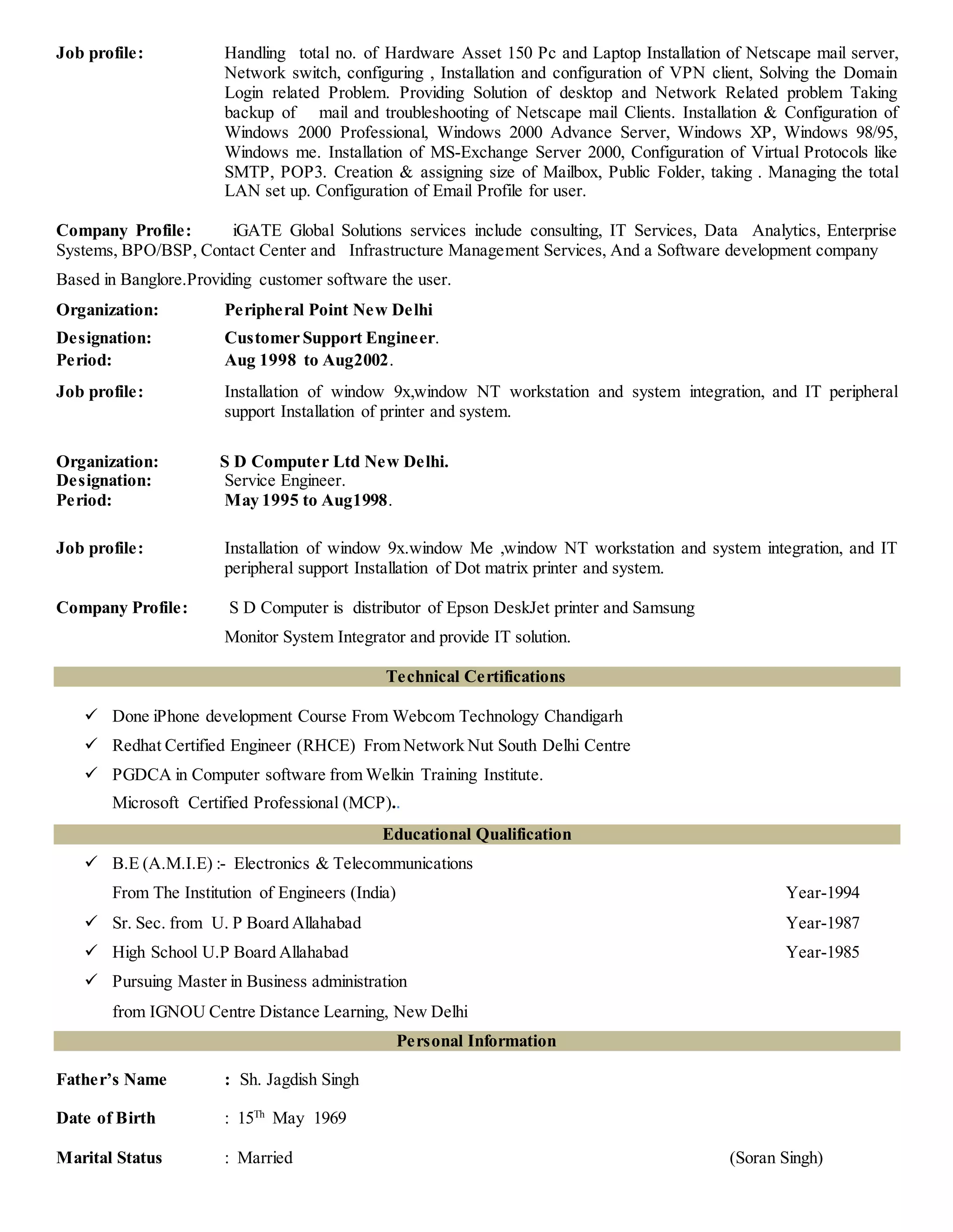 Job profile: Handling total no. of Hardware Asset 150 Pc and Laptop Installation of Netscape mail server,
Network switch, configuring , Installation and configuration of VPN client, Solving the Domain
Login related Problem. Providing Solution of desktop and Network Related problem Taking
backup of mail and troubleshooting of Netscape mail Clients. Installation & Configuration of
Windows 2000 Professional, Windows 2000 Advance Server, Windows XP, Windows 98/95,
Windows me. Installation of MS-Exchange Server 2000, Configuration of Virtual Protocols like
SMTP, POP3. Creation & assigning size of Mailbox, Public Folder, taking . Managing the total
LAN set up. Configuration of Email Profile for user.
Company Profile: iGATE Global Solutions services include consulting, IT Services, Data Analytics, Enterprise
Systems, BPO/BSP, Contact Center and Infrastructure Management Services, And a Software development company
Based in Banglore.Providing customer software the user.
Organization: Peripheral Point New Delhi
Designation: Customer Support Engineer.
Period: Aug 1998 to Aug2002.
Job profile: Installation of window 9x,window NT workstation and system integration, and IT peripheral
support Installation of printer and system.
Organization: S D Computer Ltd New Delhi.
Designation: Service Engineer.
Period: May 1995 to Aug1998.
Job profile: Installation of window 9x.window Me ,window NT workstation and system integration, and IT
peripheral support Installation of Dot matrix printer and system.
Company Profile: S D Computer is distributor of Epson DeskJet printer and Samsung
Monitor System Integrator and provide IT solution.
Technical Certifications
 Done iPhone development Course From Webcom Technology Chandigarh
 Redhat Certified Engineer (RHCE) From Network Nut South Delhi Centre
 PGDCA in Computer software from Welkin Training Institute.
Microsoft Certified Professional (MCP)..
Educational Qualification
 B.E (A.M.I.E) :- Electronics & Telecommunications
From The Institution of Engineers (India) Year-1994
 Sr. Sec. from U. P Board Allahabad Year-1987
 High School U.P Board Allahabad Year-1985
 Pursuing Master in Business administration
from IGNOU Centre Distance Learning, New Delhi
Personal Information
Father’s Name : Sh. Jagdish Singh
Date of Birth : 15Th
May 1969
Marital Status : Married (Soran Singh)
 