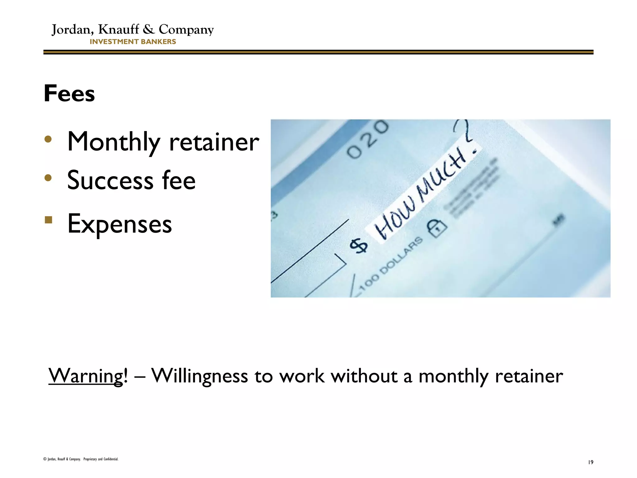 Jordan, Knauff & Company
INVESTMENT BANKERS
Fees
• Monthly retainer
• Success fee
 Expenses
© Jordan, Knauff & Company. Proprietary and Confidential.
19
Warning! – Willingness to work without a monthly retainer
 