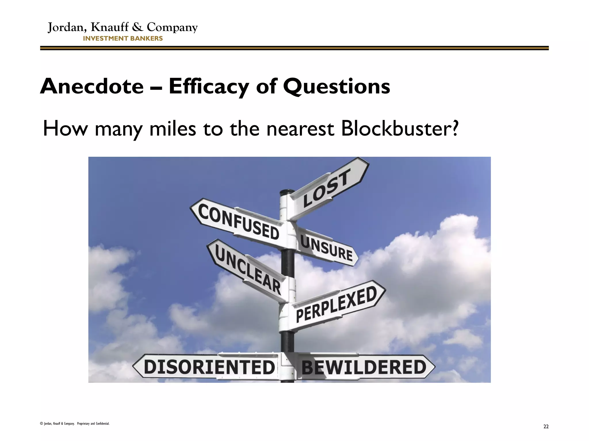 Jordan, Knauff & Company
INVESTMENT BANKERS
Anecdote – Efficacy of Questions
How many miles to the nearest Blockbuster?
© Jordan, Knauff & Company. Proprietary and Confidential.
22
 