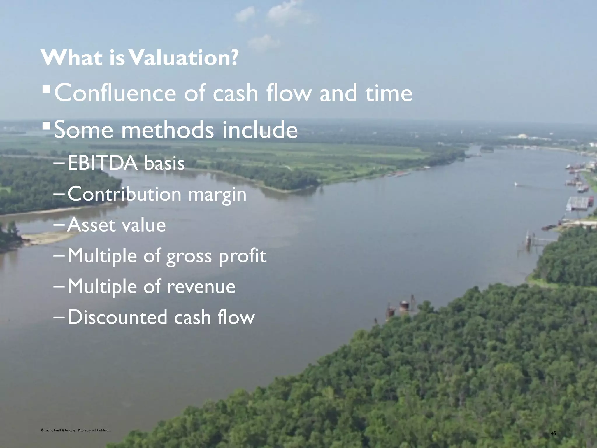 What isValuation?
Confluence of cash flow and time
Some methods include
–EBITDA basis
–Contribution margin
–Asset value
–Multiple of gross profit
–Multiple of revenue
–Discounted cash flow
© Jordan, Knauff & Company. Proprietary and Confidential.
45
 