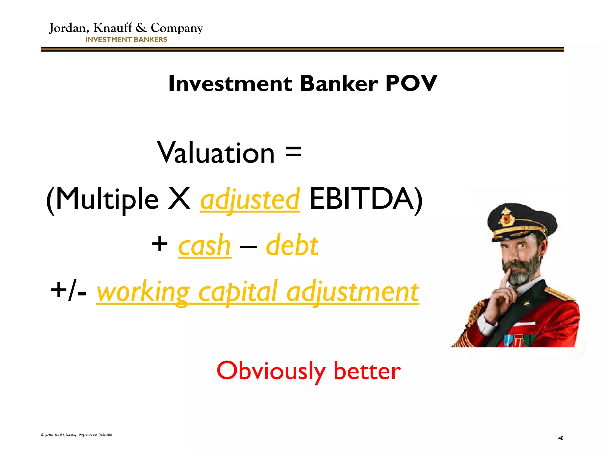 Jordan, Knauff & Company
INVESTMENT BANKERS
Valuation =
(Multiple X adjusted EBITDA)
+ cash – debt
+/- working capital adjustment
© Jordan, Knauff & Company. Proprietary and Confidential.
48
Investment Banker POV
Obviously better
 