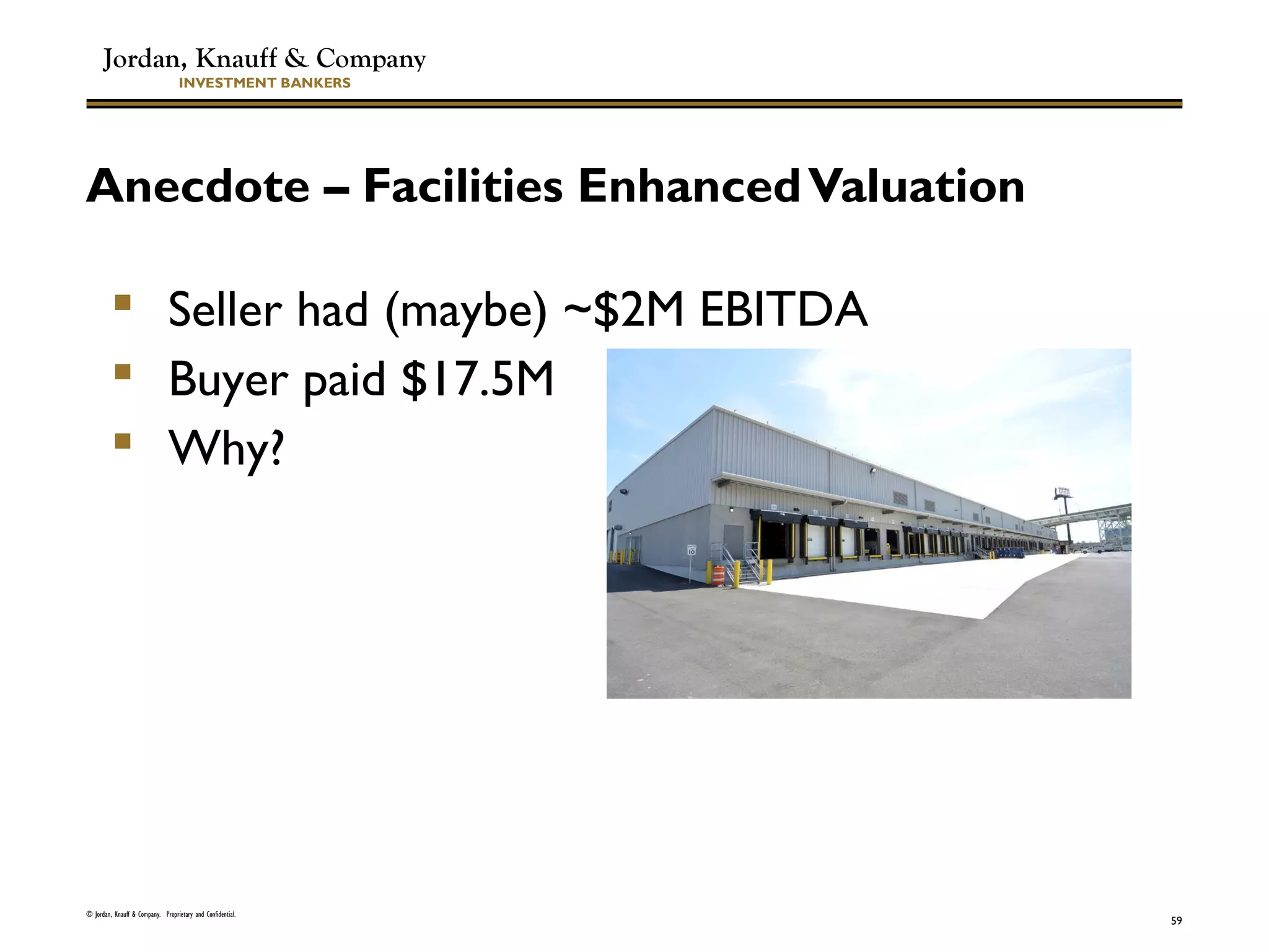 Jordan, Knauff & Company
INVESTMENT BANKERS
Anecdote – Facilities EnhancedValuation
© Jordan, Knauff & Company. Proprietary and Confidential.
59
 Seller had (maybe) ~$2M EBITDA
 Buyer paid $17.5M
 Why?
 