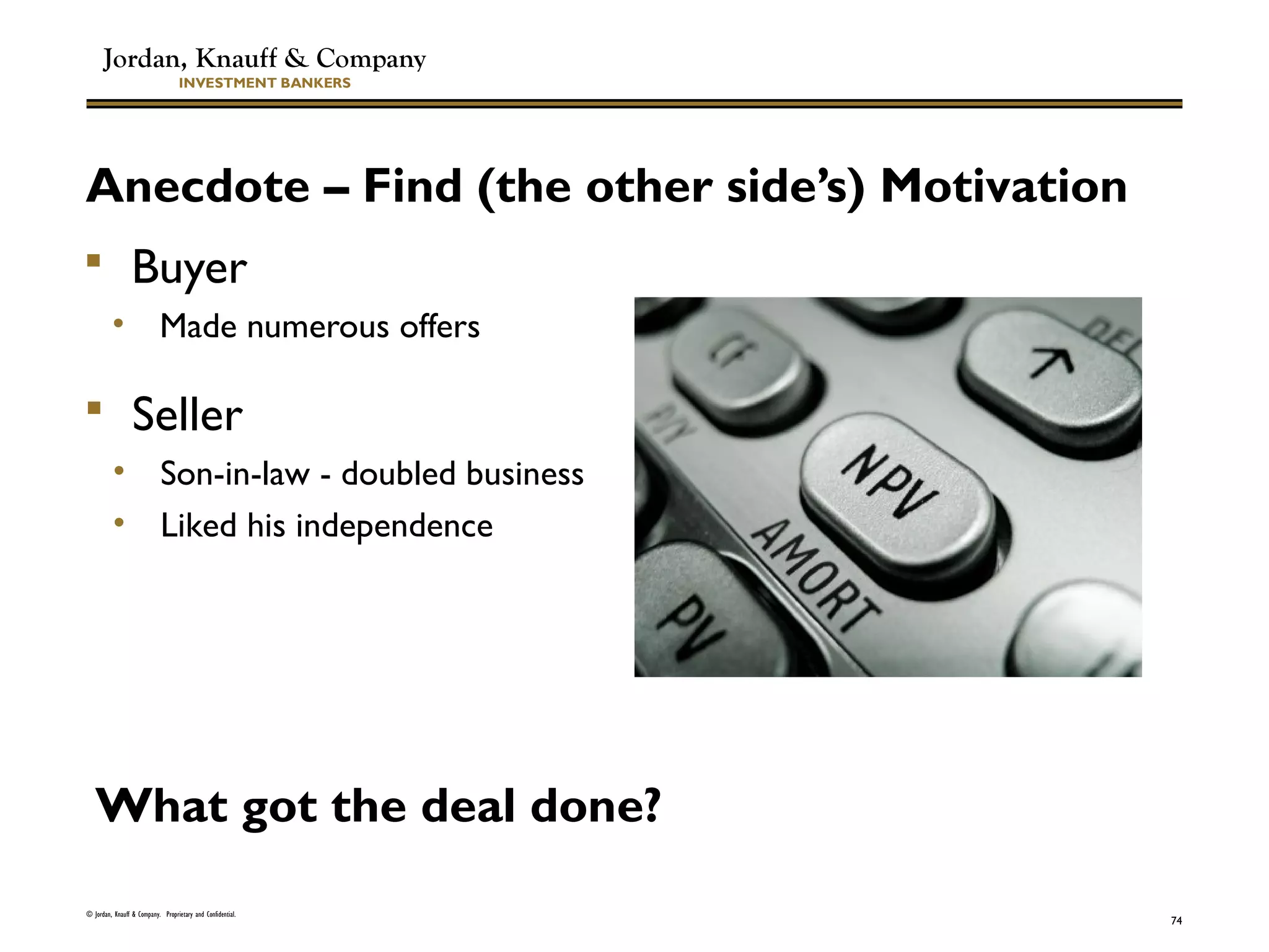 Jordan, Knauff & Company
INVESTMENT BANKERS
Anecdote – Find (the other side’s) Motivation
 Buyer
• Made numerous offers
© Jordan, Knauff & Company. Proprietary and Confidential.
74
 Seller
• Son-in-law - doubled business
• Liked his independence
What got the deal done?
 
