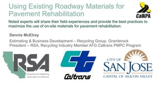 Dennis McElroy
Estimating & Business Development – Recycling Group, Graniterock
President – RSA, Recycling Industry Member ATG Caltrans PMPC Program
Noted experts will share their field experiences and provide the best practices to
maximize the use of on-site materials for pavement rehabilitation.
Using Existing Roadway Materials for
Pavement Rehabilitation
 