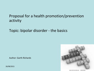 26/08/2015 1
Proposal for a health promotion/prevention
activity
Topic: bipolar disorder - the basics
Author: Garth Richards
 