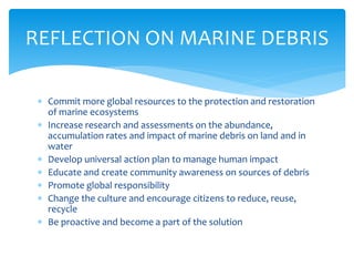  Commit more global resources to the protection and restoration
of marine ecosystems
 Increase research and assessments on the abundance,
accumulation rates and impact of marine debris on land and in
water
 Develop universal action plan to manage human impact
 Educate and create community awareness on sources of debris
 Promote global responsibility
 Change the culture and encourage citizens to reduce, reuse,
recycle
 Be proactive and become a part of the solution
REFLECTION ON MARINE DEBRIS
 