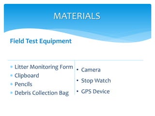 Field Test Equipment
 Litter Monitoring Form
 Clipboard
 Pencils
 Debris Collection Bag
MATERIALS
• Camera
• Stop Watch
• GPS Device
 