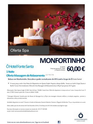 Visite-nos em www.ohotelsandresorts.com | Siga-nos noFacebook
Relaxe em Monfortinho. Descubra o poder revitalizante do SPA Land-e-Scape do Ô FonteSanta!
 O nosso preço inclui: Uma Noite de Alojamento em Quarto Duplo; Pequeno almoço Buffet; Acesso ao Land-e-Scape (Sauna e
BanhoTurco);Chárevitalizante;Oferta de Uma Massagem de Relaxamento by La Phyto* por pessoa; Wi-Fi grátis.
Observações: Valor Quarto Single: 81,50€. Valor da Suite: 156,00€. Camas Extra: Oferta de alojamento a crianças até aos 3 anos; Crianças dos 4 aos 11
anos: 21,50€;Crianças apartir dos 12 anos ou Adulto: 53,00€.
* Massagem Relaxante: fazendo parte dos Rituais de Massagem by La Phyto esta massagem relaxante melhora a circulação sanguínea, promove o
relaxamento e aliviaa tensão muscular.
Atividades disponíveis no resort*: Passeios aCavalo emMonsanto; PasseiosPedestres; Passeios e Alugueres de Bicicleta. *Preços e disponibilidade sob consulta.
1
Oferta válida para fins-de-semana de 01de Dezembro 2014a 31de Março de 2015.IVA incluído àtaxa legalem vigor.
Para maisinformações ou reservas contacte-nos através do +351277430300
ou por e-mail:reservasmonfortinho@ohotelsandresorts.com
ÔHotelFonteSanta
1Noite
OfertaMassagemdeRelaxamento
MONFORTINHO
60,00€
01 NOITE
Preço por pessoa em duplo
c/ Pequeno-Almoço
Oferta Spa
Fonte: Google.pt
 