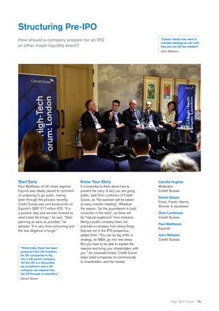 10High Tech Forum
How should a company prepare for an IPO
or other major liquidity event?
Structuring Pre-IPO
Start Early
Paul Matthews of UK share registrar
Equiniti was ideally placed to comment
on preparing to go public, having
been through the process recently.
Credit Suisse was joint bookrunner on
Equiniti’s GBP 317 million IPO. “It is
a positive step and we look forward to
what listed life brings,” he said. “Start
planning as early as possible,” he
advised. “It is very time consuming and
the due diligence is tough.”
Know Your Story
It is essential to think about how to
present the story of why you are going
public, said Omri Lumbroso of Credit
Suisse, as “the question will be asked
at every investor meeting”. Whatever
the reason, “do the groundwork to build
conviction in the story”, as there will
be “natural scepticism” from investors.
Being a public company does not
preclude a company from doing things
that are not in the IPO prospectus,
added Omri: “You can do big shifts in
strategy, do M&A, go into new areas.
But you have to be able to explain the
reasons and bring your shareholders with
you.” As corporate broker, Credit Suisse
helps listed companies to communicate
to shareholders and the market.
“Historically, there has been
pressure from US investors
for UK companies to flip
into a US parent company.
Yet the UK is a favourable
tax jurisdiction and a UK
company can expand into
the US through a subsidiary,”
Daniel Glazer
“Certain clients may want to
consider delaying an exit until
they are non-UK tax resident”
John Williams
Camilla Hughes
Moderator
Credit Suisse
Daniel Glazer
Fried, Frank, Harris,
Shriver & Jacobson
Omri Lumbroso
Credit Suisse
Paul Matthews
Equiniti
John Williams
Credit Suisse
 