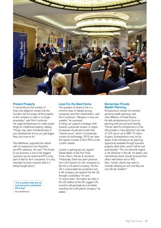 11High Tech Forum
Protect Property
“I cannot tell you the number of
times due diligence reveals that the
founders did not assign all the property
to the company or code is no longer
proprietary,” said Omri Lumbruso.
He urged entrepreneurs to make proper
filings for intellectual property, adding:
“Things may seem immaterial early in
your development but as you get bigger,
they cost more to fix.”
Paul Matthews supported this advice
with his experience from Equiniti’s
pre-IPO roadshow. He said: “The threat
to our business is one of the biggest
questions we are asked and IP is a big
part of that for tech companies. It is very
important to show investors that it is
being thought about.”
Look For the Best Home
The question of where to list is a
common topic of debate among
companies and their shareholders, said
Omri Lumbroso. “Valuation is only one
variable,” he cautioned.
A listing can support a strategic shift
towards a particular location or region.
Companies should also locate their
“natural nexus”, which is increasingly
London for technology: 2015 has seen
the highest number of tech IPOs on the
London market.
London is gaining ground, agreed
Daniel Glazer of law firm Fried,
Frank, Harris, Shriver & Jacobson.
“Historically, there has been pressure
from US investors for UK companies to
flip into a US parent company. Yet the
UK is a favourable tax jurisdiction and
a UK company can expand into the US
through a subsidiary,” he said.
“In recent years, the higher tax rates in
the US relative to the UK suggest US
investors will generally do a lot better
investing into a UK parent company,” he
added.
Remember Private
Wealth Planning
Entrepreneurs should not overlook
personal wealth planning, said
John Williams of Credit Suisse.
He tells entrepreneurs to focus on
planning both pre and post liquidity.
The tax relief for entrepreneurs in the
UK provides a “very attractive” exit rate
of 10% tax on up to GBP 10 million
of gains. Entrepreneurs may not be
aware of the inheritance tax planning
opportunity available through business
property relief either, which “will be lost
post-liquidity.” The non-domicile regime
is still attractive in the UK, he added, and
international clients should structure their
affairs well before exit or IPO.
Also, “certain clients may want to
consider delaying an exit until they are
non-UK tax resident.”
“It is a positive step and we
look forward to what listed
life brings”
Paul Matthews
 