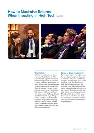 13High Tech Forum
When to Exit
“Whether an exit is quicker or slower
depends on the performance of the
business and its segment. You cannot
predict how aggressively you can make
it happen,” said Fidel Manolopoulos. A
five or ten-year cycle can be a long time
in the technology market, he cautioned:
“If you do not make it or have a clear
exit route by then, it might get difficult.”
Exiting is a more fluid concept for an
early-stage investor like Beacon Capital,
said Maria Dramalioti-Taylor. “We go
in when it is difficult to see where the
business is going and how it is going
to end up.” Beacon typically provides
funding to take the business to Series
A, but stays all the way through to help
build “a substantial asset”.
Funds or Direct Investment?
For investors who are new to the sector,
the advantage of using fund structures
is that teams really know what they are
doing and are not going to pack up when
things get tough, said Jörg Mohaupt.
Fidel Manolopoulos concurred: “We
specialise in this type of investment and
we are measured on the return we bring
our investors.” Direct investment is easy
to do but can come at a high price, said
Maria Dramalioti-Taylor. “This is going
to take over your life,” she said. “If you
are not prepared to invest a substantial
amount of time, look at alternative ways
to get exposure.”
How to Maximise Returns
When Investing in High Tech (cont’d)
 