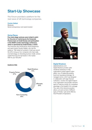 14High Tech Forum
Start-Up Showcase
The Forum provided a platform for the
next wave of UK technology companies.
Carsten Kølbek
Moderator
Serial entrepreneur and seed investor
Going Places
Four early-stage ventures were invited to pitch
for the prize of mentoring by the Corporate
Finance team at Credit Suisse and participation
in the NOAH London technology conference,
which is sponsored by Credit Suisse, in 2016.
The showcase was introduced by serial entrepreneur
and seed investor Carsten Kølbek, who told the
audience: “We looked at hundreds of start-ups around
the UK to bring you four companies who have really
cool technology, an interesting business model, venture
capital financing and real traction in the market.
Vote for your favourite.”
Digital Shadows
digitalshadows.com
Digital Shadows provides cyber
situational awareness to help
organisations protect against cyber-
attack, loss of intellectual property,
brand and reputational damage. Its
managed service, which was designed
in collaboration with large financial
institutions, monitors the digital footprint
of an organisation and provides real-time
alerts of malicious activity. Its competitive
advantage is the breadth of its coverage.
“Our view of the internet ecosystem
allows us to pick out lots of different
types of threats,” said James Merrick,
Vice-President of Operations.
James Merrick
Audience Vote
 