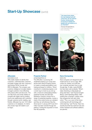 15High Tech Forum
Property Partner
propertypartner.co
The difficulties in accessing UK
residential property as an asset class
led the team behind Property Partner
to create a crowdfunding platform and
trading exchange for investors. “Direct
investment in residential property is not
a smart way to invest as you end up
with a small and undiversified portfolio,”
explained founder and CEO Dan
Gandesha. Investors choose from a
range of residential properties, receive a
share of the rental income as a dividend
and they can sell whenever they like.
Since launch in January 2015 over £13
million has been invested through the
platform, funding the acquisition of more
than 80 properties.
Dan Gandesha
“You never know where
the next helping hand will
come from. As we continue
to grow, having access
to sources of capital and
people who can advise us is
so important.”
Thomas Enraght-Moony
Chief Operating Officer
Kano Computing
Start-Up Showcase (cont’d)
eReceipts
ereceipts.co.uk
“We enable retailers to identify their
customers, understand their customers
and better engage with their customers,”
said Andrew Carroll, founder and
CEO of eReceipts. The company uses
customer intelligence to enable retailers
to target customers more effectively
with product offers and discounts. This
can help bricks and mortar retailers to
compete with digital rivals by building
one-to-one relationships with customers
through customer-centric retailing, said
Andrew. eReceipts has over 12.5 million
customers on its database, for clients
who include major UK retailers such
as Argos.
Kano Computing
kano.me
Kano computers are designed to be as
simple and fun to use as Lego. With
a Kano kit, children can build their
own computer and learn how to code
through play. To date, nearly 50,000
kits have been sold worldwide. “What’s
really interesting is what people are
doing with them,” said Thomas Enraght-
Moony, Chief Operating Officer. After
building their computers, children share
their programmes with each other
online. “This is our vision of the future:
combining kids with technology with
online learning,” said Thomas. Kano has
recently launched two extension kits and
further hardware and software additions
are planned.
Thomas Enraght-MoonyAndrew Carroll
 