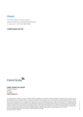 This material has been prepared by an Advisor of CREDIT SUISSE (UK) LIMITED or its subsidiaries or affiliates (collectively “Credit Suisse”) and not by Credit Suisse’s
research department. It is not investment research or a research recommendation for the purposes of the FCA rules as it does not constitute substantive research or analysis.
The information provided is not intended to provide a sufficient basis on which to make an investment decision. It is intended only to provide observations and views of the said
Advisor, which may be different from, or inconsistent with, the observations and views of the Credit Suisse analysts or other Credit Suisse Advisors or the proprietary positions
of Credit Suisse. Observations and views of the Advisor may change at any time without notice. Credit Suisse accepts no liability for loss arising from the use of this material. All
valuations are subject to Credit Suisse valuation terms. Information provided on trades executed with Credit Suisse will not constitute an official confirmation of the trade details.
Credit Suisse (UK) Limited is authorised by the Prudential Regulation Authority and regulated by the Financial Conduct Authority and the Prudential Regulation Authority for the
conduct of investment business in the United Kingdom. The registered address of Credit Suisse (UK) Limited is Five Cabot Square, London, E14 4QR.
If you have any questions regarding the document, please contact your Relationship Manager.
© Credit Suisse (UK) Limited 2015
1469158_November15
CREDIT SUISSE (UK) LIMITED
Five Cabot Square
London,
E14 4QR
credit-suisse.com
Contact
For information on future events,
please contact your Relationship Manager
or call us on +44 (0)20 7883 9900.
credit-suisse.com/uk
 