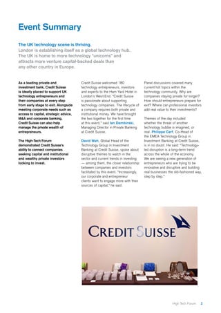 2High Tech Forum
As a leading private and
investment bank, Credit Suisse
is ideally placed to support UK
technology entrepreneurs and
their companies at every step
from early stage to exit. Alongside
meeting corporate needs such as
access to capital, strategic advice,
M&A and corporate banking,
Credit Suisse can also help
manage the private wealth of
entrepreneurs.
The High-Tech Forum
demonstrated Credit Suisse’s
ability to connect companies
seeking capital and institutional
and wealthy private investors
looking to invest.
Credit Suisse welcomed 180
technology entrepreneurs, investors
and experts to the Ham Yard Hotel in
London’s West End. “Credit Suisse
is passionate about supporting
technology companies. The lifecycle of
a company requires both private and
institutional money. We have brought
the two together for the first time
at this event,” said Ian Dembinski,
Managing Director in Private Banking
at Credit Suisse.
David Wah, Global Head of the
Technology Group in Investment
Banking at Credit Suisse, spoke about
disruptive themes to watch in the
sector and current trends in investing
— among them, the closer relationship
between companies and investors
facilitated by this event. “Increasingly,
our corporate and entrepreneur
clients want to engage more with their
sources of capital,” he said.
Panel discussions covered many
current hot topics within the
technology community. Why are
companies staying private for longer?
How should entrepreneurs prepare for
exit? Where can professional investors
add real value to their investments?
Themes of the day included
whether the threat of another
technology bubble is imagined, or
real. Philippe Cerf, Co-Head of
the EMEA Technology Group in
Investment Banking at Credit Suisse,
is in no doubt. He said: “Technology-
led disruption is a long-term trend
across the whole of the economy.
We are seeing a new generation of
entrepreneurs who are trying to be
innovative and disruptive and building
real businesses the old-fashioned way,
step by step.”
Event Summary
The UK technology scene is thriving.
London is establishing itself as a global technology hub.
The UK is home to more technology “unicorns” and
attracts more venture capital-backed deals than
any other country in Europe.
 