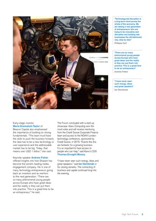 3High Tech Forum
Early-stage investor
Maria Dramalioti-Taylor of
Beacon Capital also emphasised
the importance of building on strong
fundamentals. “The team must have
the skills to push the business forward,
the idea has to be a new technology or
user experience and the addressable
market has to be big. Today, that
means over USD 1 billion,” she said.
Keynote speaker Andrew Fisher
offered insights into how Shazam has
become the world’s leading media
engagement company. He is one of
many technology entrepreneurs giving
back as investors and as mentors
to the next generation. “There are
so many phenomenal young people
across Europe who have great ideas
and the reality is they can put them
into practice. This is a great time to be
an entrepreneur,” he said.
The Forum concluded with a start-up
showcase. Kano Computing won the
most votes and will receive mentoring
from the Credit Suisse Corporate Finance
team and access to the NOAH London
technology conference, sponsored by
Credit Suisse, in 2016. “Events like this
are fantastic for a growing business.
It is so important to have access to
people who can help,” said Kano’s COO
Thomas Enraght-Moony.
“I have never seen such energy, ideas and
great speakers,” said Ian Dembinski in
his closing remarks. The connecting of
business and capital continued long into
the evening.
“Technology-led disruption is
a long-term trend across the
whole of the economy. We
are seeing a new generation
of entrepreneurs who are
trying to be innovative and
disruptive and building real
businesses the old-fashioned
way, step by step”
Philippe Cerf
“There are so many
phenomenal young people
across Europe who have
great ideas and the reality
is they can put them into
practice. This is a great time
to be an entrepreneur”
Andrew Fisher
“I have never seen
such energy, ideas
and great speakers”
Ian Dembinski
 