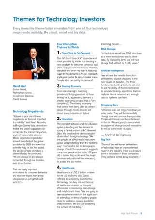 5High Tech Forum
Themes for Technology Investors
Four Disruptive
Themes to Watch
1. One-Click to On-Demand
The shift from “one-click” to on-demand
made possible by mobile is a creating a
new paradigm for consumer behaviour, said
David. Today’s consumer knows what they
want, how and when they want it. Matching
supply to this demand is a “huge” opportunity
and a great part of the labour market is now
“people who can satisfy on demand”.
2.Sharing Economy
From ride-sharing to matching
providers of lodging services to those
looking for it, aggregating demand is
another economic principle that is “very
compelling”. The sharing economy
that comes from being able to connect
people through mobile devices will
disrupt many industries in future.
3.Education
The mismatch between what the education
system is teaching and the demand in
society is “a real problem to fix”, observed
David. He predicted the “democratisation
of education” through technology: “We
are going to be able to reach many more
people using technology than the traditional
way.” This trend is tied to demographic
change. Credit Suisse research suggests
many more people will live to be 100 years
old in future. As people work for longer,
continued education will be a necessity
to access the job market.
4. Healthcare
Healthcare is a USD 3 trillion problem
for the US economy, said David,
referring to a report by Euromonitor.
Technology can help reduce the cost
of healthcare provision by bringing
efficiencies to monitoring, data storage
and analytics and more. “We are going to
see real advancements in the application
of technology in terms of getting people
closer to wellness, disease prediction
and prevention. We are just scratching
the surface of that today.”
Coming Soon…
DNA Storage
“In the future we will see DNA structures
as a more revolutionary way to store
data. By replicating DNA, we will have
storage that will last for 1,000 years.”
Artificial Intelligence
“We will see the benefits from AI in
almost every aspect of society in the
next couple of decades. The three
fundamental building blocks to advance
AI are the ability of the microprocessor
to simulate thinking, algorithms that can
replicate neural networks and enough
data so systems can learn.”
Driverless Cars
“Driverless cars will bring more than just
safer roads. They will fundamentally
change how we consume transportation.
People will transact and be entertained
in the car. We are going to see a whole
ecosystem of change around innovations
in the car in the next 10 years.”
… And Not Going Away
Big Tech
“Some of the well-known bellwethers
in technology have an unprecedented
history in the industry. There is a treasure
trove of innovation in these companies.
They just have to find a way to unlock it.”
David Wah
Global Head,
Technology Group,
Investment Banking,
Credit Suisse
Every investible theme today emanates from one of four technology
megatrends: mobility, the cloud, social and big data.
Technology Megatrends
“If I have to pick one of these
megatrends as the most important,
it is mobility,” said David. According
to Morgan Stanley data, almost one-
third of the world’s population can
connect to the internet “anywhere,
anytime” via a mobile device.
Mobile penetration is predicted
to reach two-thirds of the global
population by 2018 and even this
estimate may be low, he added.
The whole concept of mobile is
different today, he continued.
“We are always on and always
connected through our mobiles,
even in our homes.
That has really important
implications for consumer behaviour
and what we expect from those
who provide us with goods and
services”.
 