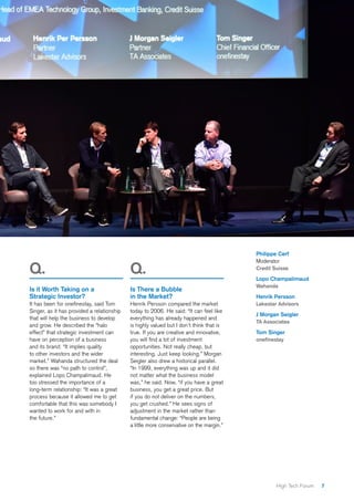 7High Tech Forum
Q.
Is it Worth Taking on a
Strategic Investor?
It has been for onefinestay, said Tom
Singer, as it has provided a relationship
that will help the business to develop
and grow. He described the “halo
effect” that strategic investment can
have on perception of a business
and its brand: “It implies quality
to other investors and the wider
market.” Wahanda structured the deal
so there was “no path to control”,
explained Lopo Champalimaud. He
too stressed the importance of a
long-term relationship: “It was a great
process because it allowed me to get
comfortable that this was somebody I
wanted to work for and with in
the future.”
Q.
Is There a Bubble
in the Market?
Henrik Persson compared the market
today to 2006. He said: “It can feel like
everything has already happened and
is highly valued but I don’t think that is
true. If you are creative and innovative,
you will find a lot of investment
opportunities. Not really cheap, but
interesting. Just keep looking.” Morgan
Seigler also drew a historical parallel.
“In 1999, everything was up and it did
not matter what the business model
was,” he said. Now, “if you have a great
business, you get a great price. But
if you do not deliver on the numbers,
you get crushed.” He sees signs of
adjustment in the market rather than
fundamental change: “People are being
a little more conservative on the margin.”
Philippe Cerf
Moderator
Credit Suisse
Lopo Champalimaud
Wahanda
Henrik Persson
Lakestar Advisors
J Morgan Seigler
TA Associates
Tom Singer
onefinestay
 