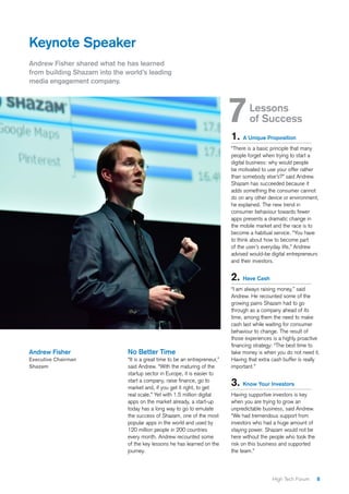 8High Tech Forum
Keynote Speaker
Andrew Fisher shared what he has learned
from building Shazam into the world’s leading
media engagement company.
No Better Time
“It is a great time to be an entrepreneur,”
said Andrew. “With the maturing of the
startup sector in Europe, it is easier to
start a company, raise finance, go to
market and, if you get it right, to get
real scale.” Yet with 1.5 million digital
apps on the market already, a start-up
today has a long way to go to emulate
the success of Shazam, one of the most
popular apps in the world and used by
120 million people in 200 countries
every month. Andrew recounted some
of the key lessons he has learned on the
journey.
Andrew Fisher
Executive Chairman
Shazam
1. A Unique Proposition
“There is a basic principle that many
people forget when trying to start a
digital business: why would people
be motivated to use your offer rather
than somebody else’s?” said Andrew.
Shazam has succeeded because it
adds something the consumer cannot
do on any other device or environment,
he explained. The new trend in
consumer behaviour towards fewer
apps presents a dramatic change in
the mobile market and the race is to
become a habitual service. “You have
to think about how to become part
of the user’s everyday life,” Andrew
advised would-be digital entrepreneurs
and their investors.
2. Have Cash
“I am always raising money,” said
Andrew. He recounted some of the
growing pains Shazam had to go
through as a company ahead of its
time, among them the need to make
cash last while waiting for consumer
behaviour to change. The result of
those experiences is a highly proactive
financing strategy: “The best time to
take money is when you do not need it.
Having that extra cash buffer is really
important.”
3. Know Your Investors
Having supportive investors is key
when you are trying to grow an
unpredictable business, said Andrew.
“We had tremendous support from
investors who had a huge amount of
staying power. Shazam would not be
here without the people who took the
risk on this business and supported
the team.”
7	Lessons
of Success
 