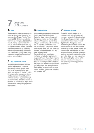 9High Tech Forum
4. Pivot
“Be prepared to make decisions quickly
and to go back on your decisions,” he
recommended. Shazam “pivoted” from
music (a USD 15 billion market) into
television advertising (a USD 300 billion
market). Having experimented with
paid-for and ‘freemium’ (part free, pay
to upgrade) business models, it reverted
to a free model funded by advertising
when a competitor gained momentum
in its marketplace. “In this space, in our
proposition, people love free services,”
Andrew acknowledged.
5. Pay Attention to Talent
People may be surprised to learn that
Shazam sees Amazon, Facebook,
Google and LinkedIn as rivals given
they are all competing for the best
talent, said Andrew. “If you can’t match
the compensation packages of others,
sell the vision and the contribution the
individual can make to your company,”
he recommended. Talent has become so
important for success in the digital sector
that CEOs are making hiring a personal
responsibility.
6. Keep the Trust
Using data appropriately without abusing
trust is one of the biggest issues
facing the digital industry, he warned.
Companies must be careful not to be
intrusive: “People need to understand
why you are interacting with them. I may
not be expecting a notification whilst I
am out shopping.” The practise should
be to engage at the right time in the right
way and to make sure there is “a very
clear value exchange.”
Personal healthcare could begin
reshaping our attitudes to privacy, he
suggested: “Many of us will get implants
that disclose everything about our bodies
because we want preventative medicine.
Once you have done that for your health,
you are going to start getting a little bit
more relaxed about disclosure for other
things, providing you trust the entity you
are engaging with”
7. Continue to Grow
Shazam is not only holding on to
customers, it is adding 1 million net
new users per week. Andrew described
how Shazam keeps winning in a highly
competitive and ever more crowded
digital market. “Google can prove
economically that for every fraction of a
second shaved off their search speed,
revenues go up. We see the same in our
company. We keep rewriting our core
algorithm because as well as expanding,
we know we have to keep getting better
and better at our core user experience.
It is about getting that balance right
between innovative new features
and continually enhancing your core
proposition.”
7	Lessons
of Success
 