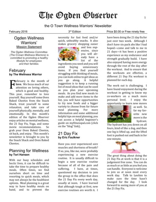 The Ogden Observer 1
the O Town Wellness Warriors’ Newsletter
February 2016 3rd
Edition Price $0.00 or Free ninety free
Ogden Wellness
Warriors’
Mission Statement
The Ogden Wellness Committee
(The O-town Wellness Warriors) is
committed to promoting a healthy
lifestyle for employees
and their families.
February
by The Wellness Warrior
ebruary is the month of
love. We focus much of our
attention on loving others,
which is good and healthy.
This year, remember to love
yourself. Buy yourself some Oven
Baked Cheetos from the Snack
Shack, treat yourself to some
relaxation, and take care of
yourself physically, mentally, and
emotionally. In this month’s
edition of the Ogden Observer
enjoy articles on mental wellness,
the 21 Day Fix, Yoga, and some
movie recommendations. So
grab your Oven Baked Cheetos,
sit back, and enjoy. This month’s
newsletter is brought to you by
the Snack Shack and Oven Baked
Cheetos.
Planning for Wellness
by Tori Hansen
With our busy schedules and
hectic lives, it can be difficult to
take the time to prepare healthy
meals. Often times, we find
ourselves short on time and
resorting to quick meals, which
may not always be the healthiest
options. Meal planning is a great
way to have healthy meals on
hand, and to prevent the
necessity for fast food and/or
quick, unhealthy snacks. It also
makes grocery shopping easier
and less exp-
ensive, since
you will alr-
eady have a
list of the
ingredients you need and you will
avoid buying unnecessary
items. If you find yourself
struggling with thinking of meals,
you can look online to get ideas as
you go along. A helpful
suggestion is to keep a running
list of meal ideas that can be used
as you plan your upcoming
meals. As you find new meals to
make and add more items to the
list, you will have opportunities
to try new foods and a bigger
variety to choose from for future
meal planning. For more
information and some additional
helpful tips on meal planning, you
can access a helpful beginner’s
guide on myfitnesspal.com (click
on the “blog” link).
21 Day Fix
by Eric Faulkner
Have you ever experienced sore
muscles and shortness of breath?
If so, you, like me, were probably
experiencing a new exercise
routine. It is usually difficult to
begin a new exercise routine
because of all of the pain and
suffering. I have, at times,
questioned my decision to join
the group in the office that does
the 21 Day Fix every work day,
usually at noon. I have learned
that although tough at first, new
exercise routines are worth it. I
have been doing the 21 day fix for
just over two week. Although I
don’t have six pack abs like I had
hoped—come and talk to me in
21 days—it has been a positive
experience as my endurance and
strength gradually build. I have
also enjoyed having more energy
through the rest of the day after
the workout. And to ensure that
the workouts are effective, a
different 21 Day Fix workout is
planned for each day.
The work out is challenging. I
have found enjoyment during the
workout in getting to know my
co-workers on a much more
personal level. I enjoy the
opportunity to learn new moves
as well. So
far my fav-
orite new
move is the
hydrant.
The hydrant has you down on all
fours, kind of like a dog, and then
one leg is lifted up, and the lifted
foot is pushed out and back in for
one minute.
The great thing about doing the
21 Day Fix at work is that it is a
judgement free zone. You can do
as much or as little as you feel you
can handle. Everyone is welcome
to join us at noon most every
work day. Talk to LeeAnn to
make sure the time hasn’t
changed for the day. I look
forward to seeing more of you at
the 21 Day Fix.
F
 
