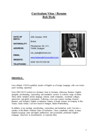 1
Curriculum Vitae / Resume
Rob Hyde
DATE OF
BIRTH:
NATIONALITY:
ADDRESS:
EMAIL:
WEBSITE:
TELEPHONE:
30th October 1976
British
Pforzheimer Str. 311,
70499, Stuttgart
rob_hyde@hotmail.com
www.hydeenglishconsultant.com
0049 152 572 535 99
PROFILE:
I am a British, CELTA-qualified teacher of English as a Foreign Language with over twelve
years' teaching experience.
From 2003-2013 I worked on a freelance basis in Germany, delivering Business English,
alongside proofreading, copywriting and translation services to a diverse range of clients.
These clients included private language schools, small companies, vocational colleges,
universities and global corporations. Following a two year contract teaching General,
Business and Technical English to industrial trainees at Saudi Aramco oil company in Ras
Tanura, Saudi Arabia, I am now based in Stuttgart, Baden-Württemberg.
In addition to my teaching, proofreading, copywriting and translating work, I am also a
member of the British National Union of Journalists. I have contributed articles to many
English-Language print and digital publications and occasionally performed English-
Language voiceovers in documentaries or corporate films.
 