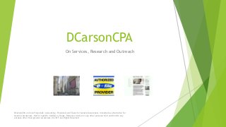 DCarsonCPA
On Services, Research and Outreach
DCarsonCPA on Core Financials: Accounting, Financials and Taxes for General Awareness. Intended as a Narrative for
General Awareness, Not for Specific Guidance, Reuse, Reliance, Advice or any other purpose. Null and Void to any
purpose other than general awareness (C) 2015 ALL Rights Reserved
 