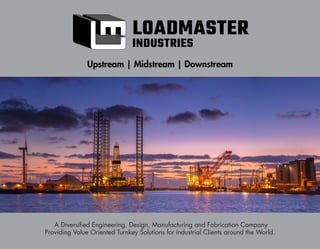 3
Upstream | Midstream | Downstream
A Diversified Engineering, Design, Manufacturing and Fabrication Company
Providing Value Oriented Turnkey Solutions for Industrial Clients around the World.
LOADMASTER
INDUSTRIES
 