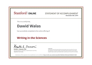 Associate Professor (Teaching) in Health Research and Policy
Kristin L. Sainani, PhD
Stanford University
PLEASE NOTE:
SOME ONLINE COURSES MAY DRAW ON MATERIAL FROM COURSES TAUGHT ON-CAMPUS BUT THEY ARE
NOT EQUIVALENT TO ON-CAMPUS COURSES. THIS STATEMENT DOES NOT AFFIRM THAT THIS STUDENT
WAS ENROLLED AS A STUDENT AT STANFORD UNIVERSITY IN ANY WAY. IT DOES NOT CONFER A STANFORD
UNIVERSITY GRADE, COURSE CREDIT OR DEGREE, AND IT DOES NOT VERIFY THE IDENTITY OF THE STUDENT.
Stanford ONLINE STATEMENT OF ACCOMPLISHMENT
November 8th, 2014
This is to certify that,
Dawid Walas
has successfully completed a free online offering of
Writing in the Sciences
Authenticity of this statement of accomplishment can be verified at: https://verify.class.stanford.edu/SOA/7bd6046e14444a33ab780406674724bf
 