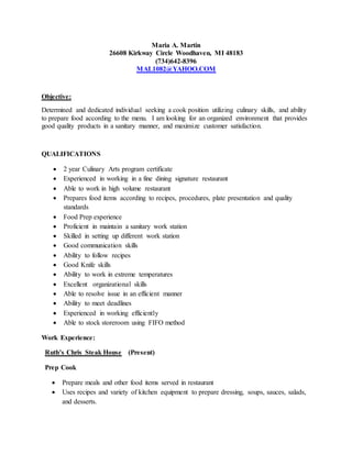Maria A. Martin
26608 Kirkway Circle Woodhaven, MI 48183
(734)642-8396
MAL1082@YAHOO.COM
Objective:
Determined and dedicated individual seeking a cook position utilizing culinary skills, and ability
to prepare food according to the menu. I am looking for an organized environment that provides
good quality products in a sanitary manner, and maximize customer satisfaction.
QUALIFICATIONS
 2 year Culinary Arts program certificate
 Experienced in working in a fine dining signature restaurant
 Able to work in high volume restaurant
 Prepares food items according to recipes, procedures, plate presentation and quality
standards
 Food Prep experience
 Proficient in maintain a sanitary work station
 Skilled in setting up different work station
 Good communication skills
 Ability to follow recipes
 Good Knife skills
 Ability to work in extreme temperatures
 Excellent organizational skills
 Able to resolve issue in an efficient manner
 Ability to meet deadlines
 Experienced in working efficiently
 Able to stock storeroom using FIFO method
Work Experience:
Ruth’s Chris Steak House (Present)
Prep Cook
 Prepare meals and other food items served in restaurant
 Uses recipes and variety of kitchen equipment to prepare dressing, soups, sauces, salads,
and desserts.
 