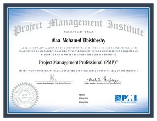 HAS BEEN FORMALLY EVALUATED FOR DEMONSTRATED EXPERIENCE, KNOWLEDGE AND PERFORMANCE
IN ACHIEVING AN ORGANIZATIONAL OBJECTIVE THROUGH DEFINING AND OVERSEEING PROJECTS AND
RESOURCES AND IS HEREBY BESTOWED THE GLOBAL CREDENTIAL
THIS IS TO CERTIFY THAT
IN TESTIMONY WHEREOF, WE HAVE SUBSCRIBED OUR SIGNATURES UNDER THE SEAL OF THE INSTITUTE
Project Management Professional (PMP)®
Antonio Nieto-Rodriguez • Chair, Board of Directors Mark A. Langley • President and Chief Executive OfﬁcerAntonio Nieto-Rodriguez • Chair, Board of Directors Mark A. Langley • President and Chief Executive Ofﬁcer
02 July 2013
01 July 2019
Alaa Mohamed Elbishbeshy
1625841PMP® Number:
PMP® Original Grant Date:
PMP® Expiration Date:
 