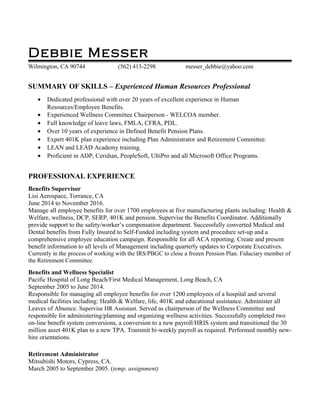 Debbie Messer
Wilmington, CA 90744 (562) 413-2298 messer_debbie@yahoo.com
SUMMARY OF SKILLS – Experienced Human Resources Professional
• Dedicated professional with over 20 years of excellent experience in Human
Resources/Employee Benefits.
• Experienced Wellness Committee Chairperson - WELCOA member.
• Full knowledge of leave laws, FMLA, CFRA, PDL.
• Over 10 years of experience in Defined Benefit Pension Plans.
• Expert 401K plan experience including Plan Administrator and Retirement Committee.
• LEAN and LEAD Academy training.
• Proficient in ADP, Ceridian, PeopleSoft, UltiPro and all Microsoft Office Programs.
PROFESSIONAL EXPERIENCE
Benefits Supervisor
Lisi Aerospace, Torrance, CA
June 2014 to November 2016.
Manage all employee benefits for over 1700 employees at five manufacturing plants including: Health &
Welfare, wellness, DCP, SERP, 401K and pension. Supervise the Benefits Coordinator. Additionally
provide support to the safety/worker’s compensation department. Successfully converted Medical and
Dental benefits from Fully Insured to Self-Funded including system and procedure set-up and a
comprehensive employee education campaign. Responsible for all ACA reporting. Create and present
benefit information to all levels of Management including quarterly updates to Corporate Executives.
Currently in the process of working with the IRS/PBGC to close a frozen Pension Plan. Fiduciary member of
the Retirement Committee.
Benefits and Wellness Specialist
Pacific Hospital of Long Beach/First Medical Management, Long Beach, CA
September 2005 to June 2014.
Responsible for managing all employee benefits for over 1200 employees of a hospital and several
medical facilities including: Health & Welfare, life, 401K and educational assistance. Administer all
Leaves of Absence. Supervise HR Assistant. Served as chairperson of the Wellness Committee and
responsible for administering/planning and organizing wellness activities. Successfully completed two
on-line benefit system conversions, a conversion to a new payroll/HRIS system and transitioned the 30
million asset 401K plan to a new TPA. Transmit bi-weekly payroll as required. Performed monthly new-
hire orientations.
Retirement Administrator
Mitsubishi Motors, Cypress, CA.
March 2005 to September 2005. (temp. assignment)
 