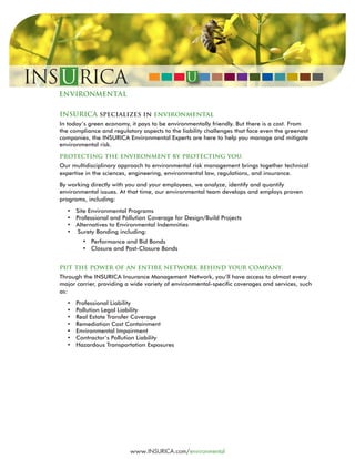 INSURICA specializes in environmental
In today’s green economy, it pays to be environmentally friendly. But there is a cost. From
the compliance and regulatory aspects to the liability challenges that face even the greenest
companies, the INSURICA Environmental Experts are here to help you manage and mitigate
environmental risk.
protecting the environment by protecting you.
Our multidisciplinary approach to environmental risk management brings together technical
expertise in the sciences, engineering, environmental law, regulations, and insurance.
By working directly with you and your employees, we analyze, identify and quantify
environmental issues. At that time, our environmental team develops and employs proven
programs, including:
• Site Environmental Programs
• Professional and Pollution Coverage for Design/Build Projects
• Alternatives to Environmental Indemnities
•	 Surety Bonding including:
	 Performance and Bid Bonds
	 Closure and Post-Closure Bonds
	
put the power of an entire network behind your company.
Through the INSURICA Insurance Management Network, you’ll have access to almost every
major carrier, providing a wide variety of environmental-specific coverages and services, such
as:
• Professional Liability
• Pollution Legal Liability
• Real Estate Transfer Coverage
• Remediation Cost Containment
• Environmental Impairment
• Contractor’s Pollution Liability
• Hazardous Transportation Exposures
www.INSURICA.com/environmental
 