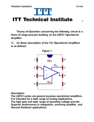 FREDRICK KENDRICK ET1410
1
Theory of Operation concerning the following circuit is a
three (3) stage process building on the LM741 Operational
Amplifier.
1). A). Basic description of the 741 Operational Amplifiers
is as defined:
Figure 1
Description
The LM741 series are general purpose operational amplifiers.
It is intended for a wide range of analog applications.
The high gain and wide range of operating voltage provide
Superior performance in integrators, summing amplifier, and
General feedback applications.
 