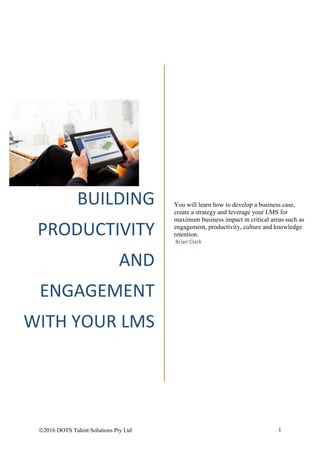 2016 DOTS Talent Solutions Pty Ltd 1
BUILDING
PRODUCTIVITY
AND
ENGAGEMENT
WITH YOUR LMS
You will learn how to develop a business case,
create a strategy and leverage your LMS for
maximum business impact in critical areas such as
engagement, productivity, culture and knowledge
retention.
Brian Clark
 