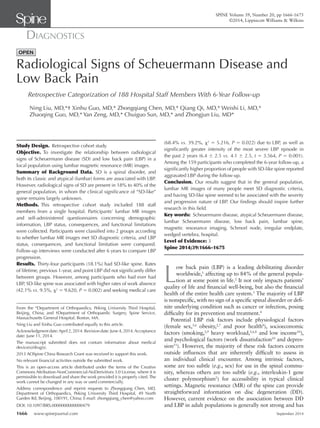 1666 www.spinejournal.com September 2014
DIAGNOSTICS
SPINE Volume 39, Number 20, pp 1666-1675
©2014, Lippincott Williams & Wilkins
Radiological Signs of Scheuermann Disease and
Low Back Pain
Retrospective Categorization of 188 Hospital Staff Members With 6-Year Follow-up
Ning Liu, MD,*† Xinhu Guo, MD,* Zhongqiang Chen, MD,* Qiang Qi, MD,* Weishi Li, MD,*
Zhaoqing Guo, MD,* Yan Zeng, MD,* Chuiguo Sun, MD,* and Zhongjun Liu, MD*
DOI: 10.1097/BRS.0000000000000479
Study Design. Retrospective cohort study.
Objective. To investigate the relationship between radiological
signs of Scheuermann disease (SD) and low back pain (LBP) in a
local population using lumbar magnetic resonance (MR) images.
Summary of Background Data. SD is a spinal disorder, and
both its classic and atypical (lumbar) forms are associated with LBP.
However, radiological signs of SD are present in 18% to 40% of the
general population, in whom the clinical signiﬁcance of “SD-like”
spine remains largely unknown.
Methods. This retrospective cohort study included 188 staff
members from a single hospital. Participants’ lumbar MR images
and self-administered questionnaires concerning demographic
information, LBP status, consequences, and functional limitations
were collected. Participants were classiﬁed into 2 groups according
to whether lumbar MR images met SD diagnostic criteria, and LBP
status, consequences, and functional limitation were compared.
Follow-up interviews were conducted after 6 years to compare LBP
progression.
Results. Thirty-four participants (18.1%) had SD-like spine. Rates
of lifetime, previous 1-year, and point LBP did not signiﬁcantly differ
between groups. However, among participants who had ever had
LBP, SD-like spine was associated with higher rates of work absence
(42.1% vs. 9.5%, χ2
= 9.620, P = 0.002) and seeking medical care
From the *Department of Orthopaedics, Peking University Third Hospital,
Beijing, China; and †Department of Orthopaedic Surgery, Spine Service,
Massachusetts General Hospital, Boston, MA.
Ning Liu and Xinhu Guo contributed equally to this article.
Acknowledgment date:April 2, 2014. Revision date: June 4, 2014.Acceptance
date: June 11, 2014.
The manuscript submitted does not contain information about medical
device(s)/drug(s).
2013 AOSpine China Research Grant was received to support this work.
No relevant ﬁnancial activities outside the submitted work.
This is an open-access article distributed under the terms of the Creative
Commons Attribution-NonCommercial-NoDerivitives 3.0 License, where it is
permissible to download and share the work provided it is properly cited.The
work cannot be changed in any way or used commercially.
Address correspondence and reprint requests to Zhongqiang Chen, MD,
Department of Orthopaedics, Peking University Third Hospital, 49 North
Garden Rd, Beijing, 100191, China; E-mail: zhongqiang_chen@yahoo.com
L
ow back pain (LBP) is a leading debilitating disorder
worldwide,1
affecting up to 84% of the general popula-
tion at some point in life.2
It not only impacts patients’
quality of life and ﬁnancial well-being, but also the ﬁnancial
health of the entire health care system.3
The majority of LBP
is nonspeciﬁc, with no sign of a speciﬁc spinal disorder or deﬁ-
nite underlying condition such as cancer or infection, posing
difﬁculty for its prevention and treatment.4
Potential LBP risk factors include physiological factors
(female sex,5,6
obesity,2,7
and poor health8
), socioeconomic
factors (smoking,2,9
heavy workload,2,6,8
and low income10
),
and psychological factors (work dissatisfaction10
and depres-
sion11
). However, the majority of these risk factors concern
outside inﬂuences that are inherently difﬁcult to assess in
an individual clinical encounter. Among intrinsic factors,
some are too subtle (e.g., sex) for use in the spinal commu-
nity, whereas others are too subtle (e.g., interleukin-1 gene
cluster polymorphism2
) for accessibility in typical clinical
settings. Magnetic resonance (MR) of the spine can provide
straightforward information on disc degeneration (DD).
However, current evidence on the association between DD
and LBP in adult populations is generally not strong and has
(68.4% vs. 39.2%, χ2
= 5.216, P = 0.022) due to LBP, as well as
signiﬁcantly greater intensity of the most severe LBP episode in
the past 2 years (6.4 ± 2.5 vs. 4.1 ± 2.5, t = 3.564, P = 0.001).
Among the 159 participants who completed the 6-year follow-up, a
signiﬁcantly higher proportion of people with SD-like spine reported
aggravated LBP during the follow-up.
Conclusion. Our results suggest that in the general population,
lumbar MR images of many people meet SD diagnostic criteria,
and having SD-like spine seemed to be associated with the severity
and progressive nature of LBP. Our ﬁndings should inspire further
research in this ﬁeld.
Key words: Scheuermann disease, atypical Scheuermann disease,
lumbar Scheuermann disease, low back pain, lumbar spine,
magnetic resonance imaging, Schmorl node, irregular endplate,
wedged vertebra, hospital.
Level of Evidence: 3
Spine 2014;39:1666–1675
SPINE140456_LR 1666SPINE140456_LR 1666 18/08/14 1:34 PM18/08/14 1:34 PM
 