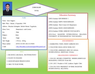 Education Summary
(2003) Graduate SDN BERBAH 1
(2006) Graduate SMPN 9 BANJARMASIN
(2006) Graduate Short Course LIA Banjarmasin
(2009) Graduate SMAN 4 BANJARMASIN
(2014) Graduate STMIK AMIKOM YOGYAKARTA
(2014-Now) MAGISTER INTERNATIONAL RELATION
UNIVERSITY OF MUHAMADIYAH YOGYAKARTA
Profile
Name : Seno Anggoro
Birth /Place : Sleman ,4 September 1990
Address : Maredan Sedangtirto Berbah Sleman Yogyakarta
Home Town : Banjarmasin south borneo
Sex : Male
Religion :Islam
Status : Single
Tall/ Weight : 170 Cm – 80 Kg
Phone number : 087811181309 -082133159849
e-mail : s3no_90@yahoo.co.id/senoanggoro90@gmail.com
SKILL
1. MS OFFICE ,MS EXCEL. MS POWER POINT
2. FLUENT IN ENGLISH
3. GOOD SPEAKER PRESENTATION
4. ABLE TO TEAM WORK
JOB EXPERIENCE
1. MARKETING TOEFL ISSEST AMIKOM 2010
2. VOLUNTER JOGJA JAPAN WEEK 2015
3. VOLUNTER ADMISSION JIHW 2015 (JOGJA
INTERNATIONAL HERTITAGE WALK)
ORGANIZATION EXPEREINCE
1. 2010-2011 :BOARD COMMITTEE HIMMSI (HIMPUNAN
MAHASISWA JURUSAN SI dan MI)
2. 2011-2012 : President of AEC (Amikom English Club)
3. 2014-2015 VICE PRESIDNET OF MIHI( MAGISTER
INTERNATIONAL RELATION)
CURICULUM
VITAE
 