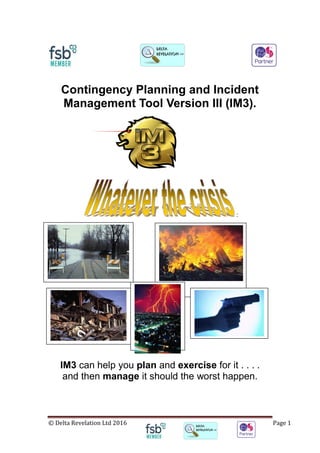 © Delta Revelation Ltd 2016 Page 1
Contingency Planning and Incident
Management Tool Version III (IM3).
:
IM3 can help you plan and exercise for it . . . .
and then manage it should the worst happen.
 