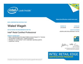 INTEL CORPORATION CERTIFIES THAT
HAS SATISFIED THE REQUIREMENTS FOR THE
Intel® Retail Certified Specialist
PRODUCT KNOWLEDGE
This certificate is the property of Intel Corporation. Intel, the Intel logo, the Look Inside. logo and Look Inside.
are trademarks of Intel Corporation in the U.S. and/or other countries. Copyright © 2014 Intel Corporation.
https://certification-retail.intel.com/
JEFF McCREA
Vice President and Director Consumer
Channels Group Intel Corporation
AWARDED ON
CERTIFICATE NUMBER
EXPIRES ON 			
• Deep understanding of the latest Intel® processor-based 2 in 1 devices
• The benefits of Intel® Core™ -based Processors
• Windows* 8.1 and Android* 4.2/4.3 Jelly Bean operating systems
• Leadership Training
Intel® Retail Certified Professional
c5b000fc-b490-452e-b5d8-8eea114e154c
2015-09-09
Waled Wageh 2014-09-09
 