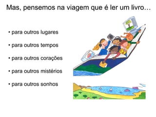 Mas, pensemos na viagem que é ler um livro…


• para outros lugares

• para outros tempos

• para outros corações

• para outros mistérios

• para outros sonhos
 