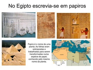 No Egipto escrevia-se em papiros




        Papiro é o nome de uma
         planta. As folhas eram
              sobrepostas e
        trabalhadas para serem
          transformadas numa
            espécie de papel,
         conhecido pelo mesmo
             nome da planta.
 