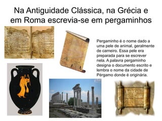 Na Antiguidade Clássica, na Grécia e
em Roma escrevia-se em pergaminhos

                      Pergaminho é o nome dado a
                      uma pele de animal, geralmente
                      de carneiro. Essa pele era
                      preparada para se escrever
                      nela. A palavra pergaminho
                      designa o documento escrito e
                      lembra o nome da cidade de
                      Pérgamo donde é originária.
 
