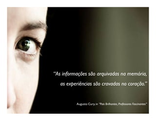 “As informações são arquivadas na memória,
   as experiências são cravadas no coração.”


          Augusto Cury, in “Pais Brilhantes, Professores Fascinantes”
 