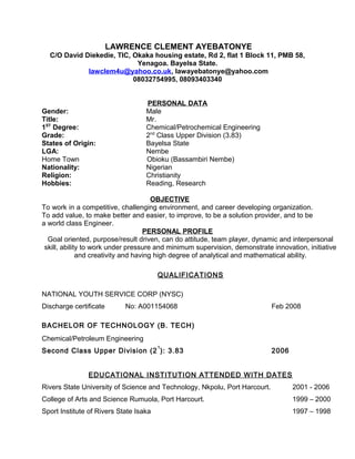 LAWRENCE CLEMENT AYEBATONYE
C/O David Diekedie, TIC, Okaka housing estate, Rd 2, flat 1 Block 11, PMB 58,
Yenagoa. Bayelsa State.
lawclem4u@yahoo.co.uk, lawayebatonye@yahoo.com
08032754995, 08093403340
PERSONAL DATA
Gender: Male
Title: Mr.
1ST
Degree: Chemical/Petrochemical Engineering
Grade: 2nd
Class Upper Division (3.83)
States of Origin: Bayelsa State
LGA: Nembe
Home Town Obioku (Bassambiri Nembe)
Nationality: Nigerian
Religion: Christianity
Hobbies: Reading, Research
OBJECTIVE
To work in a competitive, challenging environment, and career developing organization.
To add value, to make better and easier, to improve, to be a solution provider, and to be
a world class Engineer.
PERSONAL PROFILE
Goal oriented, purpose/result driven, can do attitude, team player, dynamic and interpersonal
skill, ability to work under pressure and minimum supervision, demonstrate innovation, initiative
and creativity and having high degree of analytical and mathematical ability.
QUALIFICATIONS
NATIONAL YOUTH SERVICE CORP (NYSC)
Discharge certificate No: A001154068 Feb 2008
BACHELOR OF TECHNOLOGY (B. TECH)
Chemical/Petroleum Engineering
Second Class Upper Division (2
1
): 3.83 2006
EDUCATIONAL INSTITUTION ATTENDED WITH DATES
Rivers State University of Science and Technology, Nkpolu, Port Harcourt. 2001 - 2006
College of Arts and Science Rumuola, Port Harcourt. 1999 – 2000
Sport Institute of Rivers State Isaka 1997 – 1998
 