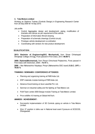 3. Tata Motors Limited
Working as Diploma Trainee (Controls Design) in Engineering Research Center
from 20 Sep 2009 till 19 Sep 2010:
Job profile
 Control Aggregates design and development- piping, modification of
brackets and clamps as per requirement of the vehicle.
 Preparation of information fitment drawing
 Preparation of schematic drawings (Control circuit).
 Prototype vehicle development co-ordination
 Coordinating with vendors for new product development.
QUALIFICATION:
2013- Bachelor of Engineering(B.E. Mechanical), from Shree Chhatrapati
Shivajiraje College of Engg, Pune passed in First Class, 2013 -66.66 %
2009- Diploma(Mechanical), from Pimpri Chinchwad Polytechnic, Pune passed in
First Class with Distinction, 2009 – 75.75 %.
2006 – Nav Maharashtra Vidyalaya, Pimpri (Maharashtra SSC board) S.S.C. (10th
) –
78.93 %
TRAINING / SEMINARS / CONFERENCE ATTENDED:
 Planning and organizing training at PARI India Ltd.
 ERP materials module training at PARI India Ltd.
 Advance Excel training at Aura Laserfab Pvt. Ltd.
 Seminar on industrial safety and fire fighting at Tata Motors Ltd.
 PLM Team center 2005 Design module Training at Tata Motors Limited.
 Pro-e wildfire 4.0 training at Global InfoTech.
AWARDS / ACHIEVEMENT:
 Successful implementation of 3D Controls piping on vehicle in Tata Motors
Limited.
 Won 3rd
position in lathe war in National level event Cynosure at SCSCOE,
Dhangawadi.
 