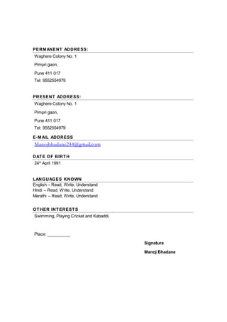 PERMANENT ADDRESS:
Waghere Colony No. 1
Pimpri gaon,
Pune 411 017
Tel: 9552554979
PRESENT ADDRESS:
Waghere Colony No. 1
Pimpri gaon,
Pune 411 017
Tel: 9552554979
E-MAIL ADDRESS
Manojbhadane244@gmail.com
DATE OF BIRTH
24th
April 1991
LANGUAGES KNOWN
English – Read, Write, Understand
Hindi – Read, Write, Understand
Marathi – Read, Write, Understand
OTHER INTERESTS
Swimming, Playing Cricket and Kabaddi.
Place: __________
Signature
Manoj Bhadane
 