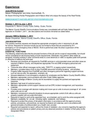Page 3 of 6
Experience
June 2013 to Current
Nature Photographer and Artist, Summerfield, FL
An Award Winning Florida Photographer and A Nature Artist who enjoys the beauty of the Real Florida.
WWW.DHACKETT-NATURE-ARTIST-PHOTOGRAPHER.COM
October 1, 2011 to July 1, 2015
Dispatcher II, Marion County Public Safety, Ocala, Florida
The Marion County Sheriff’s Communications Center was consolidated with all Public Safety Dispatch
Agencies on October 1, 2011. Job descriptions and functions remained as stated below.
January 1989 to October 1, 2011
Master Dispatcher, Marion County Sheriff’s Office, Ocala, Florida
JOB DESCRIPTION
This position receives requests and dispatches appropriate emergency units in response to all calls
for service. Requests for services include but are not limited to those that are answered by 911
emergency or non-emergency lines or MCSO. Work is performed under the direct supervision of the
Dispatch Supervisor.
ESSENTIAL FUNCTIONS
The following statements describe the principal functions of this job and its scope of responsibility, but should
not be considered an all-inclusive listing of work requirements. Individuals may perform other duties as
assigned, including working in other functional areas to cover absences or relief, to equalize peak work periods
or otherwise to balance the work load.
 Receives and prioritizes all requests for Fire/EMS services in unincorporated areas and other areas as
required of Marion County, and dispatches appropriate Fire and EMS emergency personnel and
equipment.
 Transmits other official messages via the radio, TDD/TTY, or paging system respectively.
 Maintains complete status of all on-duty Fire/EMS personnel including locations and activities.
 Properly fulfills requests from Fire/EMS and other emergency personnel regarding support services
such as rescue units, fire apparatus, wreckers, etc.
 Answers telephone in non-emergency situations for employees and the Marion County Sheriff's Office.
 Maintains appropriate communications with other Public Safety agencies.
 Obtains knowledge of Marion County and its boundaries to supply the quickest and appropriate
response.
 Maintains high level of customer service.
 Maintains appropriate current support classes such as CPR, incident management, and hazardous
materials.
 Provides zone coverage with decision making and move-ups on units to ensure coverage of all zones
when units are on call.
 Maintains composure in stressful situations to ensure appropriate control of all calls so units are
properly supplied with accurate information.
 Required to report to work at the appointed hour, as scheduled, and to work the entire assigned shift.
Maintains availability for on-call, including nights, weekends and holidays.
 Required to protect the privacy of all patient information in accordance with the agency's privacy
policies, procedures, and practices, as required by federal and state law, and in accordance with
general principles of professionalism as a health care provider.
 Required and expected to report, without the threat of retaliation, any concerns regarding the agency's
policies and procedures on patient privacy and any observed practices in violation of that policy to the
designated Officer.
 