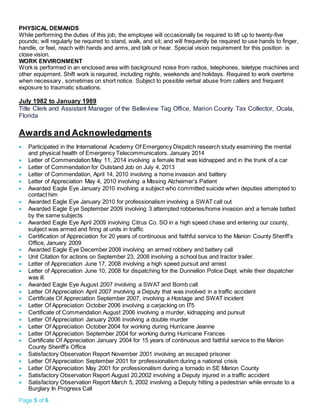 Page 5 of 6
PHYSICAL DEMANDS
While performing the duties of this job, the employee will occasionally be required to lift up to twenty-five
pounds; will regularly be required to stand, walk, and sit; and will frequently be required to use hands to finger,
handle, or feel, reach with hands and arms, and talk or hear. Special vision requirement for this position is
close vision.
WORK ENVIRONMENT
Work is performed in an enclosed area with background noise from radios, telephones, teletype machines and
other equipment. Shift work is required, including nights, weekends and holidays. Required to work overtime
when necessary , sometimes on short notice. Subject to possible verbal abuse from callers and frequent
exposure to traumatic situations.
July 1982 to January 1989
Title Clerk and Assistant Manager of the Belleview Tag Office, Marion County Tax Collector, Ocala,
Florida
Awards and Acknowledgments
 Participated in the International Academy Of Emergency Dispatch research study examining the mental
and physical health of Emergency Telecommunicators. January 2014
 Letter of Commendation May 11, 2014 involving a female that was kidnapped and in the trunk of a car
 Letter of Commendation for Outstand Job on July 4, 2013
 Letter of Commendation, April 14, 2010 involving a home invasion and battery
 Letter of Appreciation May 4, 2010 involving a Missing Alzheimer’s Patient
 Awarded Eagle Eye January 2010 involving a subject who committed suicide when deputies attempted to
contact him
 Awarded Eagle Eye January 2010 for professionalism involving a SWAT call out
 Awarded Eagle Eye September 2009 involving 3 attempted robberies/home invasion and a female batted
by the same subjects
 Awarded Eagle Eye April 2009 involving Citrus Co. SO in a high speed chase and entering our county,
subject was armed and firing at units in traffic
 Certification of Appreciation for 20 years of continuous and faithful service to the Marion County Sheriff’s
Office, January 2009
 Awarded Eagle Eye December 2008 involving an armed robbery and battery call
 Unit Citation for actions on September 23, 2008 involving a school bus and tractor trailer.
 Letter of Appreciation June 17, 2008 involving a high speed pursuit and arrest
 Letter of Appreciation June 10, 2008 for dispatching for the Dunnellon Police Dept. while their dispatcher
was ill.
 Awarded Eagle Eye August 2007 involving a SWAT and Bomb call
 Letter Of Appreciation April 2007 involving a Deputy that was involved in a traffic accident
 Certificate Of Appreciation September 2007, involving a Hostage and SWAT incident
 Letter Of Appreciation October 2006 involving a carjacking on I75
 Certificate of Commendation August 2006 involving a murder, kidnapping and pursuit
 Letter Of Appreciation January 2006 involving a double murder
 Letter Of Appreciation October 2004 for working during Hurricane Jeanne
 Letter Of Appreciation September 2004 for working during Hurricane Frances
 Certificate Of Appreciation January 2004 for 15 years of continuous and faithful service to the Marion
County Sheriff’s Office
 Satisfactory Observation Report November 2001 involving an escaped prisoner
 Letter Of Appreciation September 2001 for professionalism during a national crisis
 Letter Of Appreciation May 2001 for professionalism during a tornado in SE Marion County
 Satisfactory Observation Report August 20,2002 involving a Deputy injured in a traffic accident
 Satisfactory Observation Report March 5, 2002 involving a Deputy hitting a pedestrian while enroute to a
Burglary In Progress Call
 